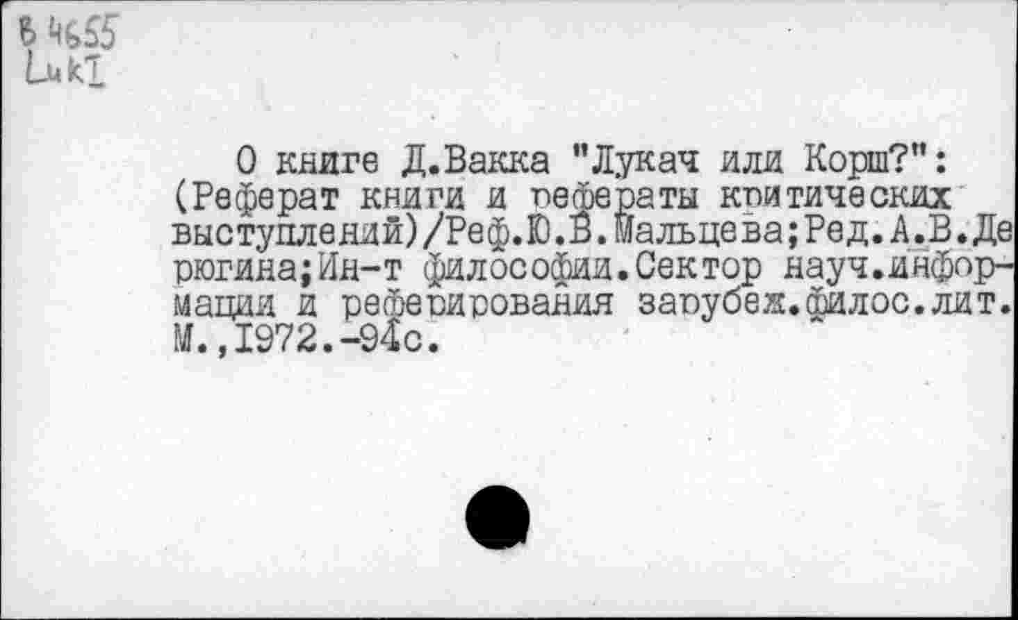 ﻿Luki
О книге Д.Вакка "Лукач или Корш?": (Реферат книги и пефераты кпитических выступлений) /Реф.Ю. В. Мальцева; Ред. А. В. Де рюгина;Ин-т философии.Сектор науч.информации и регаеоирования заоубеж.филос.лит. И.,1972.-94с.